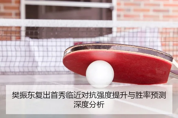 樊振东复出首秀临近对抗强度提升与胜率预测深度分析