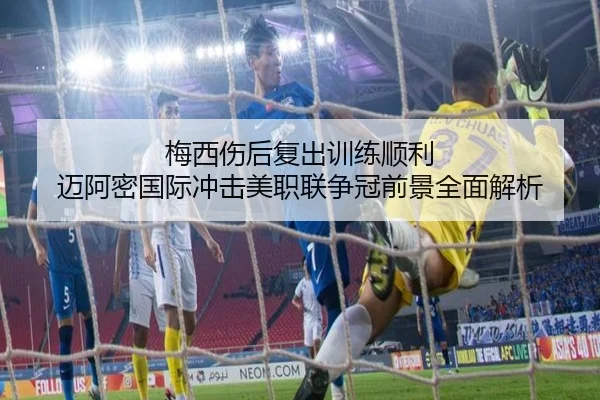 梅西伤后复出训练顺利 迈阿密国际冲击美职联争冠前景全面解析